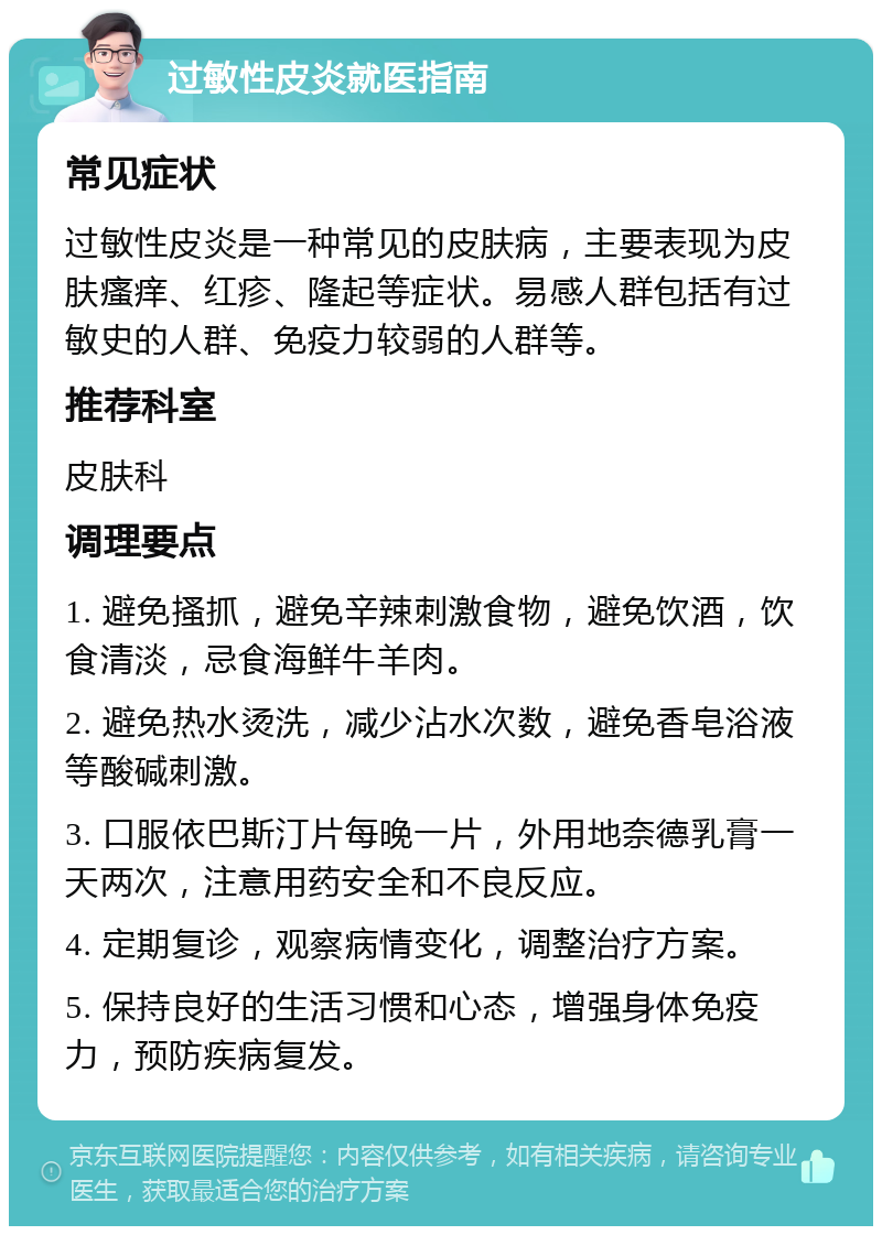 过敏性皮炎就医指南 常见症状 过敏性皮炎是一种常见的皮肤病，主要表现为皮肤瘙痒、红疹、隆起等症状。易感人群包括有过敏史的人群、免疫力较弱的人群等。 推荐科室 皮肤科 调理要点 1. 避免搔抓，避免辛辣刺激食物，避免饮酒，饮食清淡，忌食海鲜牛羊肉。 2. 避免热水烫洗，减少沾水次数，避免香皂浴液等酸碱刺激。 3. 口服依巴斯汀片每晚一片，外用地奈德乳膏一天两次，注意用药安全和不良反应。 4. 定期复诊，观察病情变化，调整治疗方案。 5. 保持良好的生活习惯和心态，增强身体免疫力，预防疾病复发。