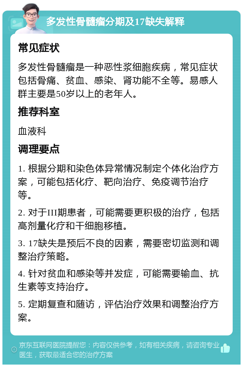 多发性骨髓瘤分期及17缺失解释 常见症状 多发性骨髓瘤是一种恶性浆细胞疾病，常见症状包括骨痛、贫血、感染、肾功能不全等。易感人群主要是50岁以上的老年人。 推荐科室 血液科 调理要点 1. 根据分期和染色体异常情况制定个体化治疗方案，可能包括化疗、靶向治疗、免疫调节治疗等。 2. 对于III期患者，可能需要更积极的治疗，包括高剂量化疗和干细胞移植。 3. 17缺失是预后不良的因素，需要密切监测和调整治疗策略。 4. 针对贫血和感染等并发症，可能需要输血、抗生素等支持治疗。 5. 定期复查和随访，评估治疗效果和调整治疗方案。