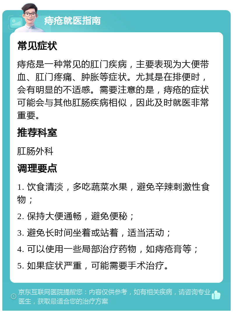 痔疮就医指南 常见症状 痔疮是一种常见的肛门疾病，主要表现为大便带血、肛门疼痛、肿胀等症状。尤其是在排便时，会有明显的不适感。需要注意的是，痔疮的症状可能会与其他肛肠疾病相似，因此及时就医非常重要。 推荐科室 肛肠外科 调理要点 1. 饮食清淡，多吃蔬菜水果，避免辛辣刺激性食物； 2. 保持大便通畅，避免便秘； 3. 避免长时间坐着或站着，适当活动； 4. 可以使用一些局部治疗药物，如痔疮膏等； 5. 如果症状严重，可能需要手术治疗。