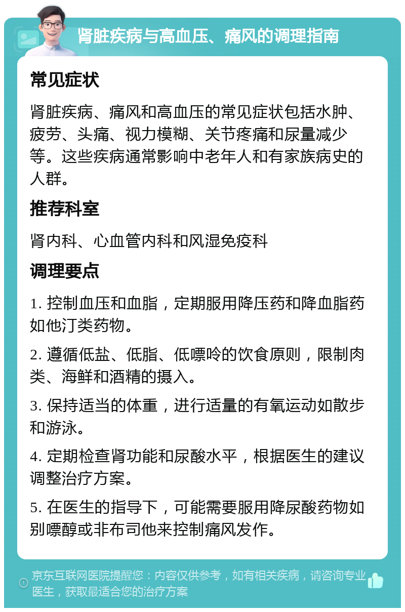 肾脏疾病与高血压、痛风的调理指南 常见症状 肾脏疾病、痛风和高血压的常见症状包括水肿、疲劳、头痛、视力模糊、关节疼痛和尿量减少等。这些疾病通常影响中老年人和有家族病史的人群。 推荐科室 肾内科、心血管内科和风湿免疫科 调理要点 1. 控制血压和血脂，定期服用降压药和降血脂药如他汀类药物。 2. 遵循低盐、低脂、低嘌呤的饮食原则，限制肉类、海鲜和酒精的摄入。 3. 保持适当的体重，进行适量的有氧运动如散步和游泳。 4. 定期检查肾功能和尿酸水平，根据医生的建议调整治疗方案。 5. 在医生的指导下，可能需要服用降尿酸药物如别嘌醇或非布司他来控制痛风发作。