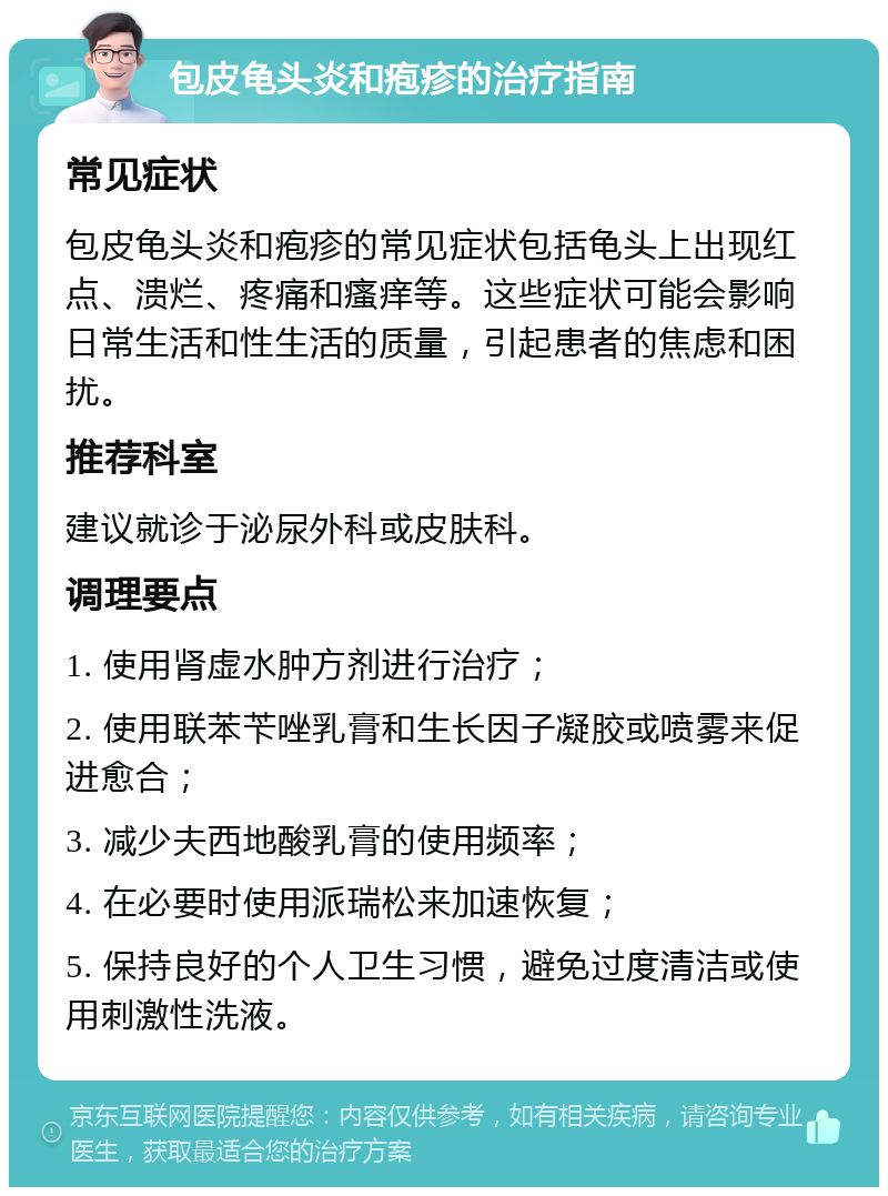 包皮龟头炎和疱疹的治疗指南 常见症状 包皮龟头炎和疱疹的常见症状包括龟头上出现红点、溃烂、疼痛和瘙痒等。这些症状可能会影响日常生活和性生活的质量，引起患者的焦虑和困扰。 推荐科室 建议就诊于泌尿外科或皮肤科。 调理要点 1. 使用肾虚水肿方剂进行治疗； 2. 使用联苯苄唑乳膏和生长因子凝胶或喷雾来促进愈合； 3. 减少夫西地酸乳膏的使用频率； 4. 在必要时使用派瑞松来加速恢复； 5. 保持良好的个人卫生习惯，避免过度清洁或使用刺激性洗液。