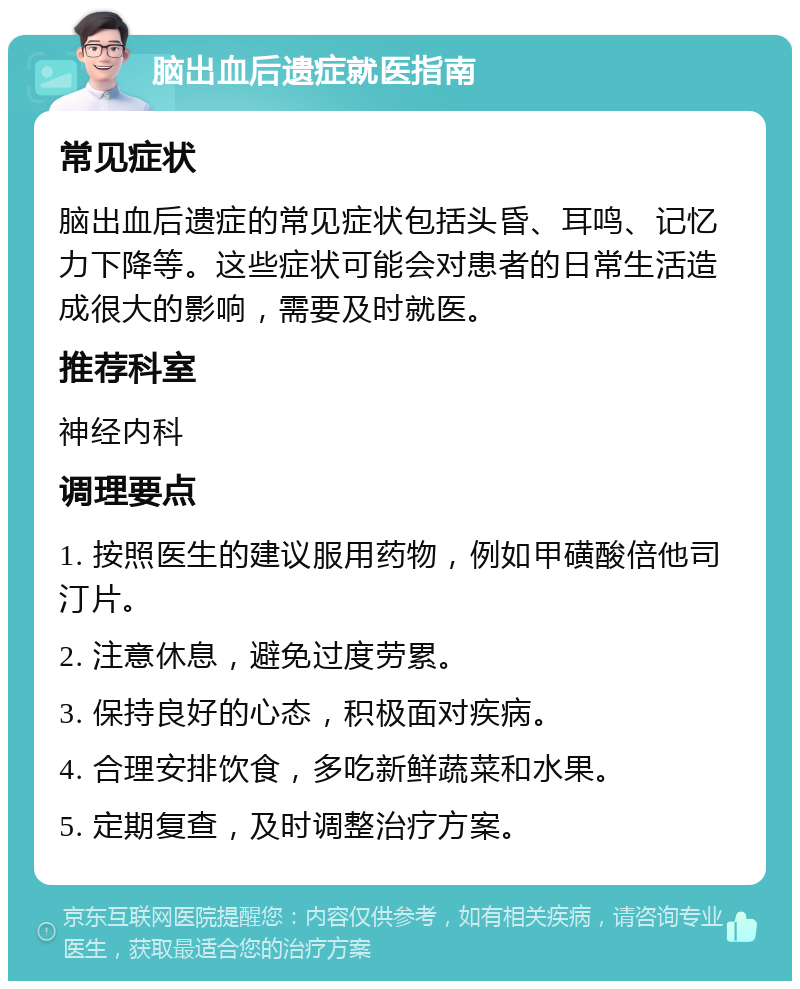 脑出血后遗症就医指南 常见症状 脑出血后遗症的常见症状包括头昏、耳鸣、记忆力下降等。这些症状可能会对患者的日常生活造成很大的影响，需要及时就医。 推荐科室 神经内科 调理要点 1. 按照医生的建议服用药物，例如甲磺酸倍他司汀片。 2. 注意休息，避免过度劳累。 3. 保持良好的心态，积极面对疾病。 4. 合理安排饮食，多吃新鲜蔬菜和水果。 5. 定期复查，及时调整治疗方案。