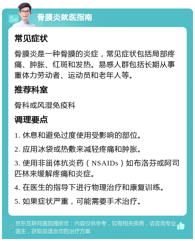 骨膜炎就医指南 常见症状 骨膜炎是一种骨膜的炎症，常见症状包括局部疼痛、肿胀、红斑和发热。易感人群包括长期从事重体力劳动者、运动员和老年人等。 推荐科室 骨科或风湿免疫科 调理要点 1. 休息和避免过度使用受影响的部位。 2. 应用冰袋或热敷来减轻疼痛和肿胀。 3. 使用非甾体抗炎药（NSAIDs）如布洛芬或阿司匹林来缓解疼痛和炎症。 4. 在医生的指导下进行物理治疗和康复训练。 5. 如果症状严重，可能需要手术治疗。