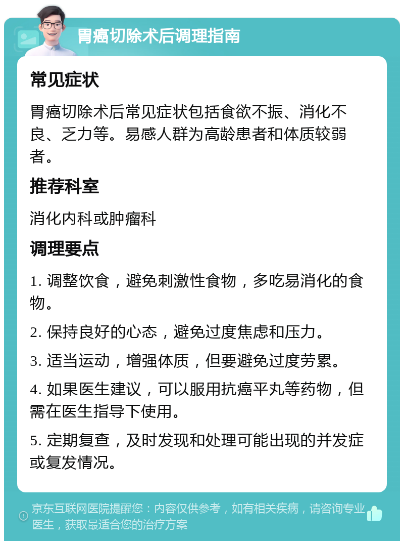 胃癌切除术后调理指南 常见症状 胃癌切除术后常见症状包括食欲不振、消化不良、乏力等。易感人群为高龄患者和体质较弱者。 推荐科室 消化内科或肿瘤科 调理要点 1. 调整饮食，避免刺激性食物，多吃易消化的食物。 2. 保持良好的心态，避免过度焦虑和压力。 3. 适当运动，增强体质，但要避免过度劳累。 4. 如果医生建议，可以服用抗癌平丸等药物，但需在医生指导下使用。 5. 定期复查，及时发现和处理可能出现的并发症或复发情况。