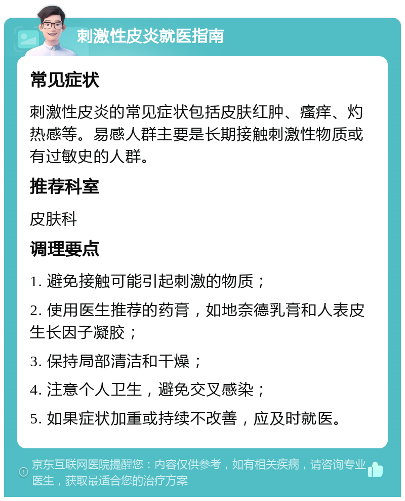 刺激性皮炎就医指南 常见症状 刺激性皮炎的常见症状包括皮肤红肿、瘙痒、灼热感等。易感人群主要是长期接触刺激性物质或有过敏史的人群。 推荐科室 皮肤科 调理要点 1. 避免接触可能引起刺激的物质； 2. 使用医生推荐的药膏，如地奈德乳膏和人表皮生长因子凝胶； 3. 保持局部清洁和干燥； 4. 注意个人卫生，避免交叉感染； 5. 如果症状加重或持续不改善，应及时就医。