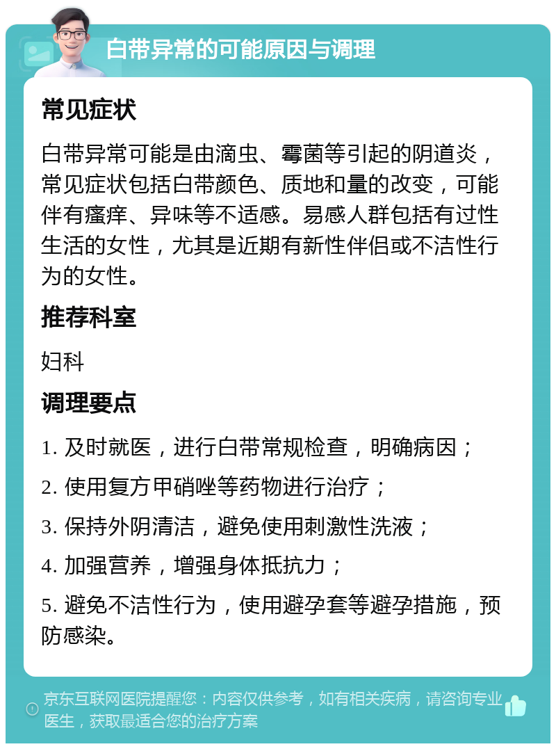 白带异常的可能原因与调理 常见症状 白带异常可能是由滴虫、霉菌等引起的阴道炎，常见症状包括白带颜色、质地和量的改变，可能伴有瘙痒、异味等不适感。易感人群包括有过性生活的女性，尤其是近期有新性伴侣或不洁性行为的女性。 推荐科室 妇科 调理要点 1. 及时就医，进行白带常规检查，明确病因； 2. 使用复方甲硝唑等药物进行治疗； 3. 保持外阴清洁，避免使用刺激性洗液； 4. 加强营养，增强身体抵抗力； 5. 避免不洁性行为，使用避孕套等避孕措施，预防感染。