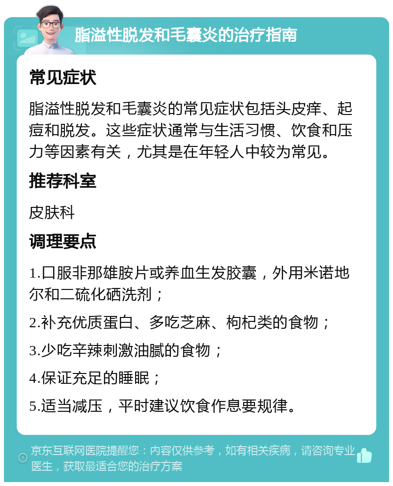 脂溢性脱发和毛囊炎的治疗指南 常见症状 脂溢性脱发和毛囊炎的常见症状包括头皮痒、起痘和脱发。这些症状通常与生活习惯、饮食和压力等因素有关，尤其是在年轻人中较为常见。 推荐科室 皮肤科 调理要点 1.口服非那雄胺片或养血生发胶囊，外用米诺地尔和二硫化硒洗剂； 2.补充优质蛋白、多吃芝麻、枸杞类的食物； 3.少吃辛辣刺激油腻的食物； 4.保证充足的睡眠； 5.适当减压，平时建议饮食作息要规律。