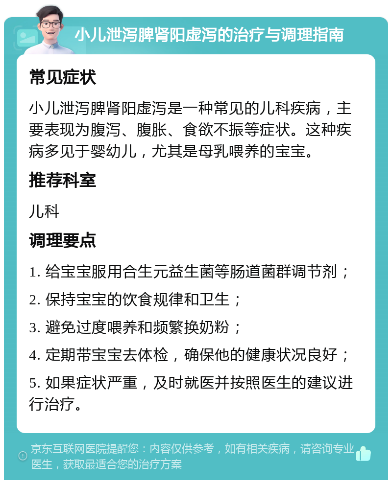 小儿泄泻脾肾阳虚泻的治疗与调理指南 常见症状 小儿泄泻脾肾阳虚泻是一种常见的儿科疾病，主要表现为腹泻、腹胀、食欲不振等症状。这种疾病多见于婴幼儿，尤其是母乳喂养的宝宝。 推荐科室 儿科 调理要点 1. 给宝宝服用合生元益生菌等肠道菌群调节剂； 2. 保持宝宝的饮食规律和卫生； 3. 避免过度喂养和频繁换奶粉； 4. 定期带宝宝去体检，确保他的健康状况良好； 5. 如果症状严重，及时就医并按照医生的建议进行治疗。