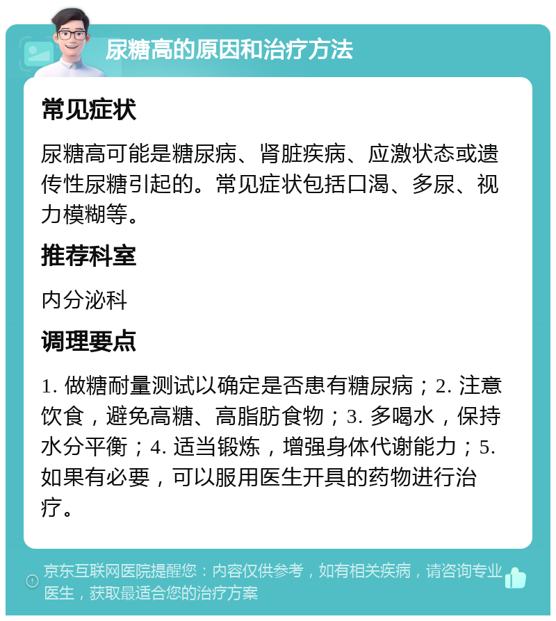 尿糖高的原因和治疗方法 常见症状 尿糖高可能是糖尿病、肾脏疾病、应激状态或遗传性尿糖引起的。常见症状包括口渴、多尿、视力模糊等。 推荐科室 内分泌科 调理要点 1. 做糖耐量测试以确定是否患有糖尿病；2. 注意饮食，避免高糖、高脂肪食物；3. 多喝水，保持水分平衡；4. 适当锻炼，增强身体代谢能力；5. 如果有必要，可以服用医生开具的药物进行治疗。