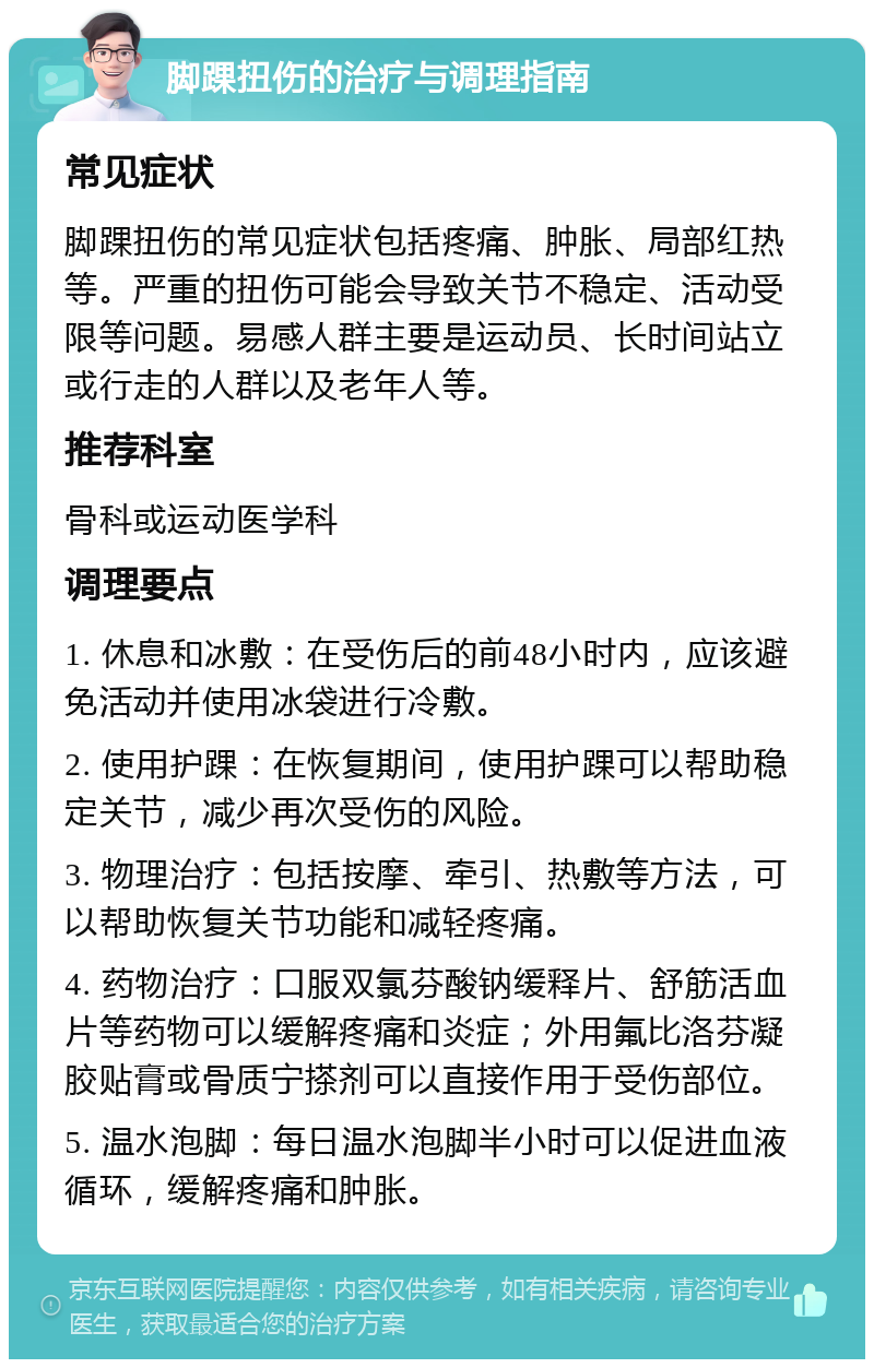 脚踝扭伤的治疗与调理指南 常见症状 脚踝扭伤的常见症状包括疼痛、肿胀、局部红热等。严重的扭伤可能会导致关节不稳定、活动受限等问题。易感人群主要是运动员、长时间站立或行走的人群以及老年人等。 推荐科室 骨科或运动医学科 调理要点 1. 休息和冰敷：在受伤后的前48小时内，应该避免活动并使用冰袋进行冷敷。 2. 使用护踝：在恢复期间，使用护踝可以帮助稳定关节，减少再次受伤的风险。 3. 物理治疗：包括按摩、牵引、热敷等方法，可以帮助恢复关节功能和减轻疼痛。 4. 药物治疗：口服双氯芬酸钠缓释片、舒筋活血片等药物可以缓解疼痛和炎症；外用氟比洛芬凝胶贴膏或骨质宁搽剂可以直接作用于受伤部位。 5. 温水泡脚：每日温水泡脚半小时可以促进血液循环，缓解疼痛和肿胀。