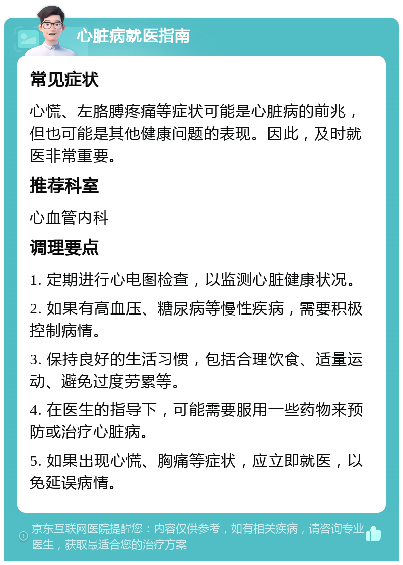 心脏病就医指南 常见症状 心慌、左胳膊疼痛等症状可能是心脏病的前兆，但也可能是其他健康问题的表现。因此，及时就医非常重要。 推荐科室 心血管内科 调理要点 1. 定期进行心电图检查，以监测心脏健康状况。 2. 如果有高血压、糖尿病等慢性疾病，需要积极控制病情。 3. 保持良好的生活习惯，包括合理饮食、适量运动、避免过度劳累等。 4. 在医生的指导下，可能需要服用一些药物来预防或治疗心脏病。 5. 如果出现心慌、胸痛等症状，应立即就医，以免延误病情。