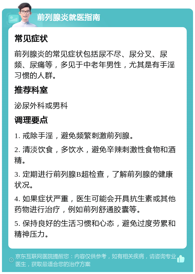 前列腺炎就医指南 常见症状 前列腺炎的常见症状包括尿不尽、尿分叉、尿频、尿痛等，多见于中老年男性，尤其是有手淫习惯的人群。 推荐科室 泌尿外科或男科 调理要点 1. 戒除手淫，避免频繁刺激前列腺。 2. 清淡饮食，多饮水，避免辛辣刺激性食物和酒精。 3. 定期进行前列腺B超检查，了解前列腺的健康状况。 4. 如果症状严重，医生可能会开具抗生素或其他药物进行治疗，例如前列舒通胶囊等。 5. 保持良好的生活习惯和心态，避免过度劳累和精神压力。