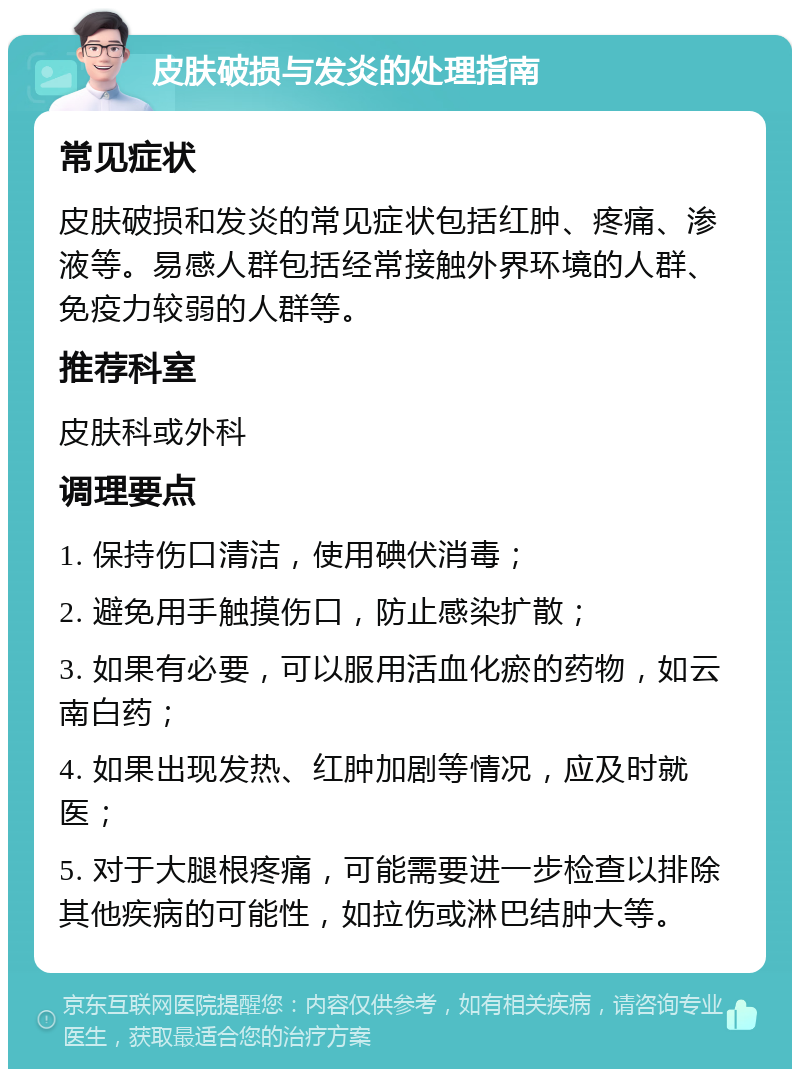 皮肤破损与发炎的处理指南 常见症状 皮肤破损和发炎的常见症状包括红肿、疼痛、渗液等。易感人群包括经常接触外界环境的人群、免疫力较弱的人群等。 推荐科室 皮肤科或外科 调理要点 1. 保持伤口清洁，使用碘伏消毒； 2. 避免用手触摸伤口，防止感染扩散； 3. 如果有必要，可以服用活血化瘀的药物，如云南白药； 4. 如果出现发热、红肿加剧等情况，应及时就医； 5. 对于大腿根疼痛，可能需要进一步检查以排除其他疾病的可能性，如拉伤或淋巴结肿大等。