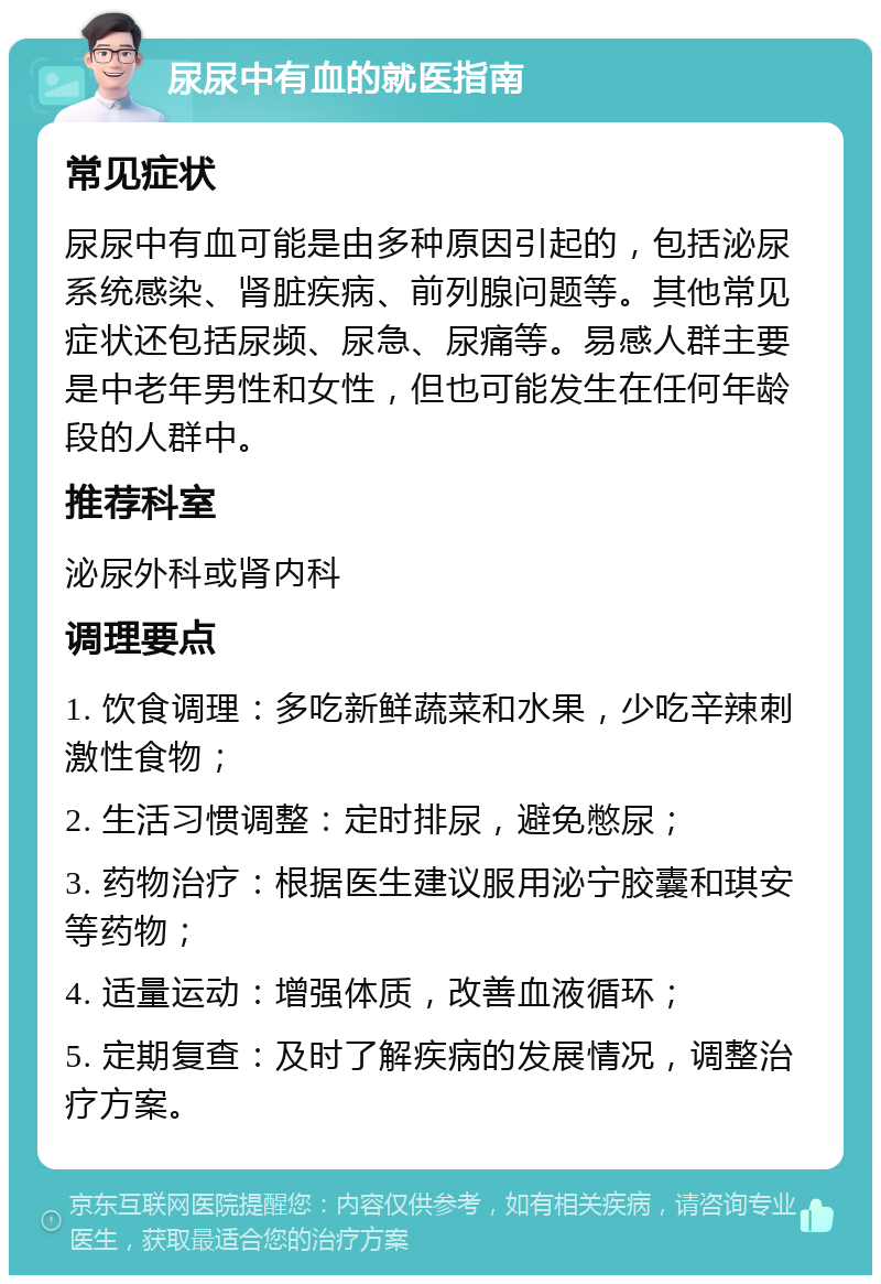 尿尿中有血的就医指南 常见症状 尿尿中有血可能是由多种原因引起的，包括泌尿系统感染、肾脏疾病、前列腺问题等。其他常见症状还包括尿频、尿急、尿痛等。易感人群主要是中老年男性和女性，但也可能发生在任何年龄段的人群中。 推荐科室 泌尿外科或肾内科 调理要点 1. 饮食调理：多吃新鲜蔬菜和水果，少吃辛辣刺激性食物； 2. 生活习惯调整：定时排尿，避免憋尿； 3. 药物治疗：根据医生建议服用泌宁胶囊和琪安等药物； 4. 适量运动：增强体质，改善血液循环； 5. 定期复查：及时了解疾病的发展情况，调整治疗方案。