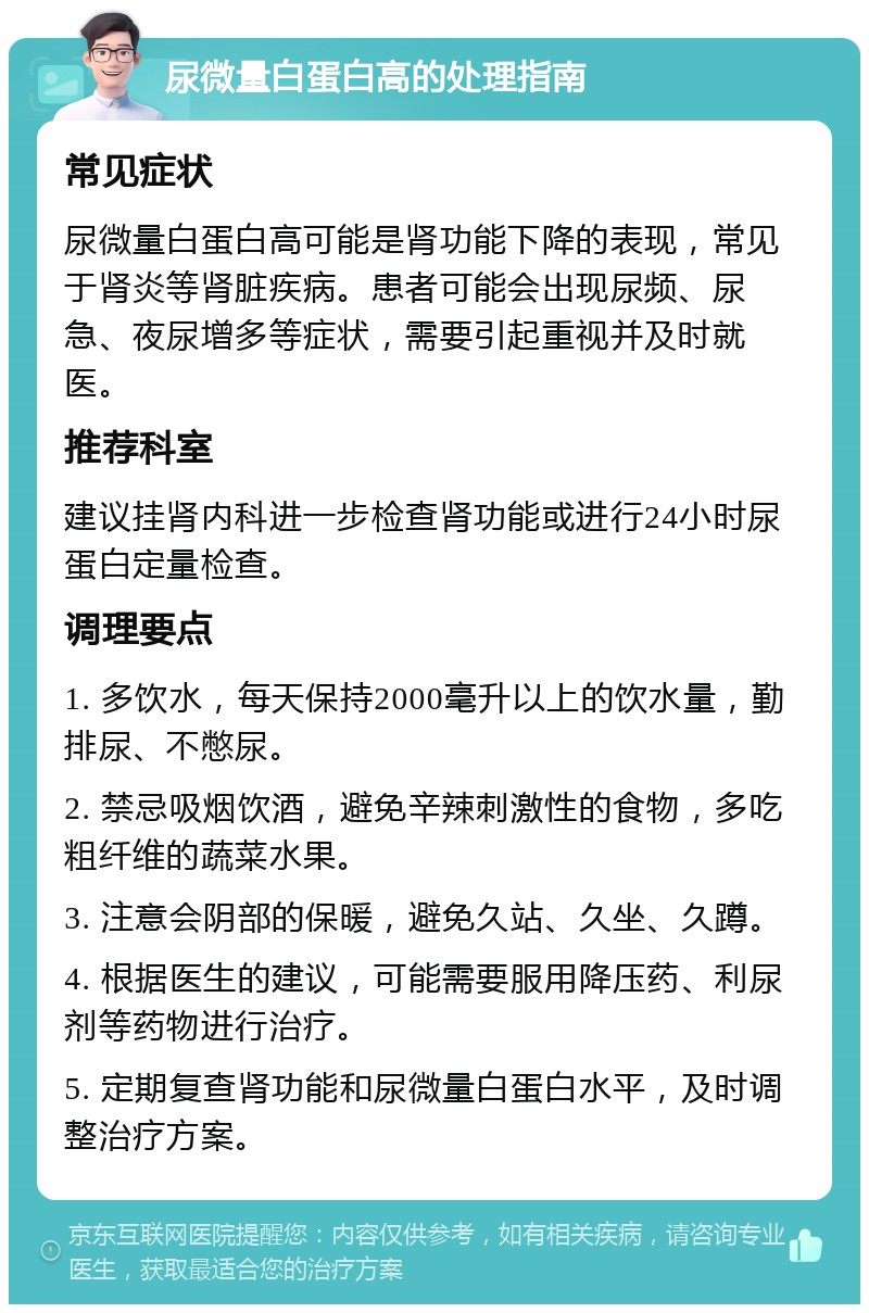 尿微量白蛋白高的处理指南 常见症状 尿微量白蛋白高可能是肾功能下降的表现，常见于肾炎等肾脏疾病。患者可能会出现尿频、尿急、夜尿增多等症状，需要引起重视并及时就医。 推荐科室 建议挂肾内科进一步检查肾功能或进行24小时尿蛋白定量检查。 调理要点 1. 多饮水，每天保持2000毫升以上的饮水量，勤排尿、不憋尿。 2. 禁忌吸烟饮酒，避免辛辣刺激性的食物，多吃粗纤维的蔬菜水果。 3. 注意会阴部的保暖，避免久站、久坐、久蹲。 4. 根据医生的建议，可能需要服用降压药、利尿剂等药物进行治疗。 5. 定期复查肾功能和尿微量白蛋白水平，及时调整治疗方案。