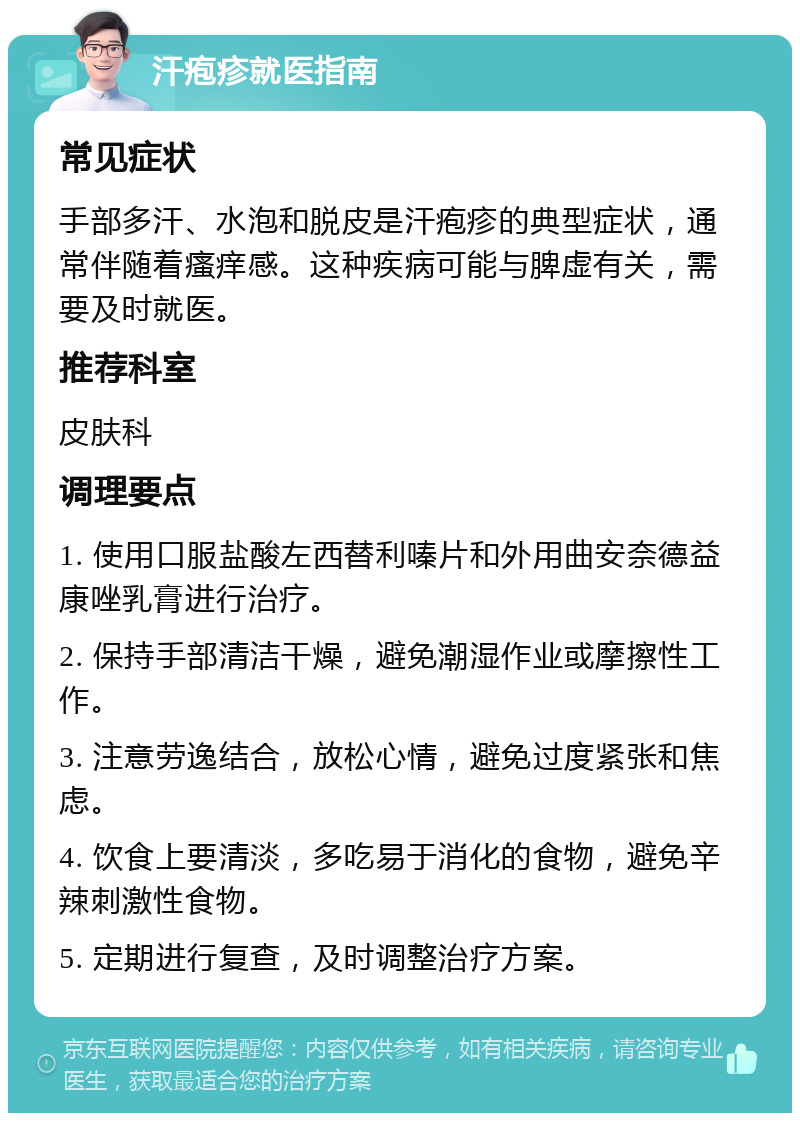 汗疱疹就医指南 常见症状 手部多汗、水泡和脱皮是汗疱疹的典型症状，通常伴随着瘙痒感。这种疾病可能与脾虚有关，需要及时就医。 推荐科室 皮肤科 调理要点 1. 使用口服盐酸左西替利嗪片和外用曲安奈德益康唑乳膏进行治疗。 2. 保持手部清洁干燥，避免潮湿作业或摩擦性工作。 3. 注意劳逸结合，放松心情，避免过度紧张和焦虑。 4. 饮食上要清淡，多吃易于消化的食物，避免辛辣刺激性食物。 5. 定期进行复查，及时调整治疗方案。