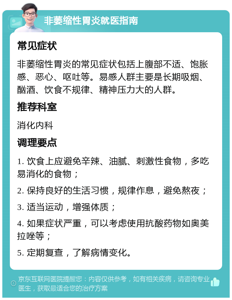 非萎缩性胃炎就医指南 常见症状 非萎缩性胃炎的常见症状包括上腹部不适、饱胀感、恶心、呕吐等。易感人群主要是长期吸烟、酗酒、饮食不规律、精神压力大的人群。 推荐科室 消化内科 调理要点 1. 饮食上应避免辛辣、油腻、刺激性食物，多吃易消化的食物； 2. 保持良好的生活习惯，规律作息，避免熬夜； 3. 适当运动，增强体质； 4. 如果症状严重，可以考虑使用抗酸药物如奥美拉唑等； 5. 定期复查，了解病情变化。