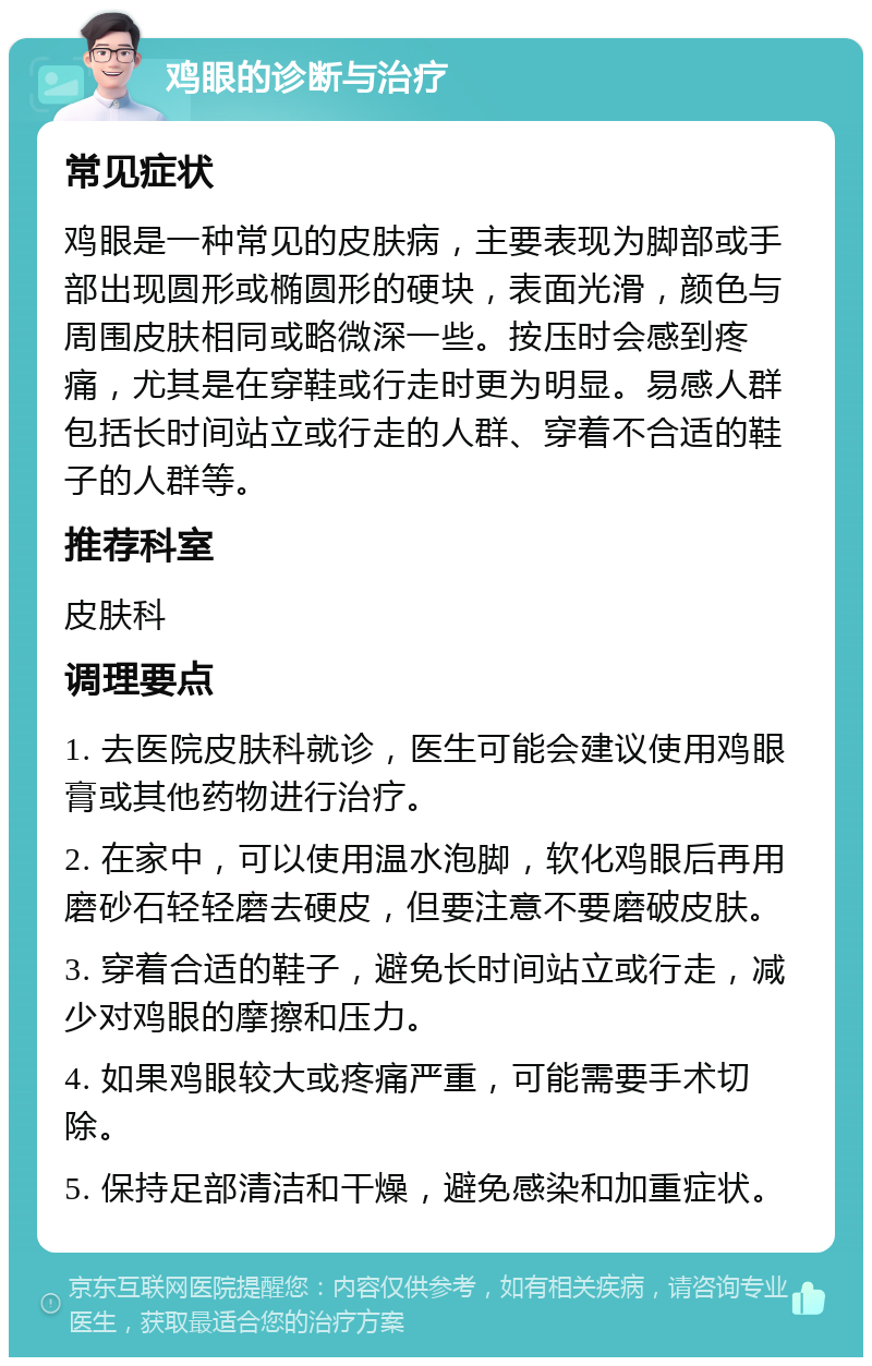 鸡眼的诊断与治疗 常见症状 鸡眼是一种常见的皮肤病，主要表现为脚部或手部出现圆形或椭圆形的硬块，表面光滑，颜色与周围皮肤相同或略微深一些。按压时会感到疼痛，尤其是在穿鞋或行走时更为明显。易感人群包括长时间站立或行走的人群、穿着不合适的鞋子的人群等。 推荐科室 皮肤科 调理要点 1. 去医院皮肤科就诊，医生可能会建议使用鸡眼膏或其他药物进行治疗。 2. 在家中，可以使用温水泡脚，软化鸡眼后再用磨砂石轻轻磨去硬皮，但要注意不要磨破皮肤。 3. 穿着合适的鞋子，避免长时间站立或行走，减少对鸡眼的摩擦和压力。 4. 如果鸡眼较大或疼痛严重，可能需要手术切除。 5. 保持足部清洁和干燥，避免感染和加重症状。