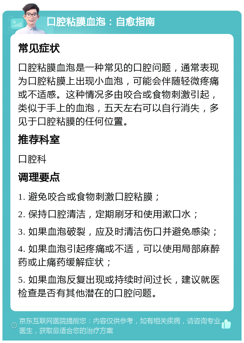 口腔粘膜血泡：自愈指南 常见症状 口腔粘膜血泡是一种常见的口腔问题，通常表现为口腔粘膜上出现小血泡，可能会伴随轻微疼痛或不适感。这种情况多由咬合或食物刺激引起，类似于手上的血泡，五天左右可以自行消失，多见于口腔粘膜的任何位置。 推荐科室 口腔科 调理要点 1. 避免咬合或食物刺激口腔粘膜； 2. 保持口腔清洁，定期刷牙和使用漱口水； 3. 如果血泡破裂，应及时清洁伤口并避免感染； 4. 如果血泡引起疼痛或不适，可以使用局部麻醉药或止痛药缓解症状； 5. 如果血泡反复出现或持续时间过长，建议就医检查是否有其他潜在的口腔问题。