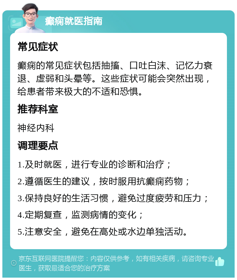 癫痫就医指南 常见症状 癫痫的常见症状包括抽搐、口吐白沫、记忆力衰退、虚弱和头晕等。这些症状可能会突然出现，给患者带来极大的不适和恐惧。 推荐科室 神经内科 调理要点 1.及时就医，进行专业的诊断和治疗； 2.遵循医生的建议，按时服用抗癫痫药物； 3.保持良好的生活习惯，避免过度疲劳和压力； 4.定期复查，监测病情的变化； 5.注意安全，避免在高处或水边单独活动。