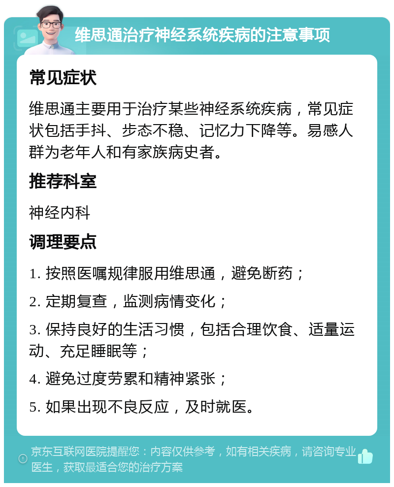 维思通治疗神经系统疾病的注意事项 常见症状 维思通主要用于治疗某些神经系统疾病，常见症状包括手抖、步态不稳、记忆力下降等。易感人群为老年人和有家族病史者。 推荐科室 神经内科 调理要点 1. 按照医嘱规律服用维思通，避免断药； 2. 定期复查，监测病情变化； 3. 保持良好的生活习惯，包括合理饮食、适量运动、充足睡眠等； 4. 避免过度劳累和精神紧张； 5. 如果出现不良反应，及时就医。