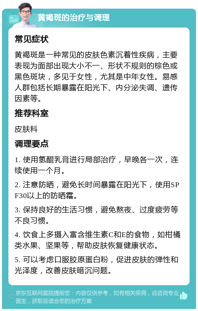 黄褐斑的治疗与调理 常见症状 黄褐斑是一种常见的皮肤色素沉着性疾病，主要表现为面部出现大小不一、形状不规则的棕色或黑色斑块，多见于女性，尤其是中年女性。易感人群包括长期暴露在阳光下、内分泌失调、遗传因素等。 推荐科室 皮肤科 调理要点 1. 使用氢醌乳膏进行局部治疗，早晚各一次，连续使用一个月。 2. 注意防晒，避免长时间暴露在阳光下，使用SPF30以上的防晒霜。 3. 保持良好的生活习惯，避免熬夜、过度疲劳等不良习惯。 4. 饮食上多摄入富含维生素C和E的食物，如柑橘类水果、坚果等，帮助皮肤恢复健康状态。 5. 可以考虑口服胶原蛋白粉，促进皮肤的弹性和光泽度，改善皮肤暗沉问题。