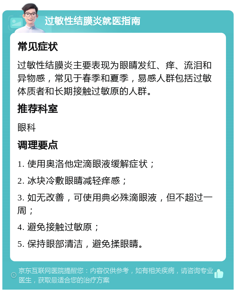 过敏性结膜炎就医指南 常见症状 过敏性结膜炎主要表现为眼睛发红、痒、流泪和异物感，常见于春季和夏季，易感人群包括过敏体质者和长期接触过敏原的人群。 推荐科室 眼科 调理要点 1. 使用奥洛他定滴眼液缓解症状； 2. 冰块冷敷眼睛减轻痒感； 3. 如无改善，可使用典必殊滴眼液，但不超过一周； 4. 避免接触过敏原； 5. 保持眼部清洁，避免揉眼睛。