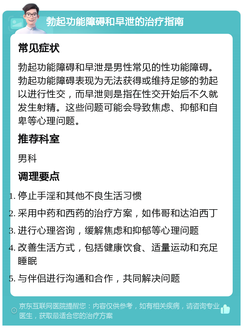 勃起功能障碍和早泄的治疗指南 常见症状 勃起功能障碍和早泄是男性常见的性功能障碍。勃起功能障碍表现为无法获得或维持足够的勃起以进行性交，而早泄则是指在性交开始后不久就发生射精。这些问题可能会导致焦虑、抑郁和自卑等心理问题。 推荐科室 男科 调理要点 停止手淫和其他不良生活习惯 采用中药和西药的治疗方案，如伟哥和达泊西丁 进行心理咨询，缓解焦虑和抑郁等心理问题 改善生活方式，包括健康饮食、适量运动和充足睡眠 与伴侣进行沟通和合作，共同解决问题