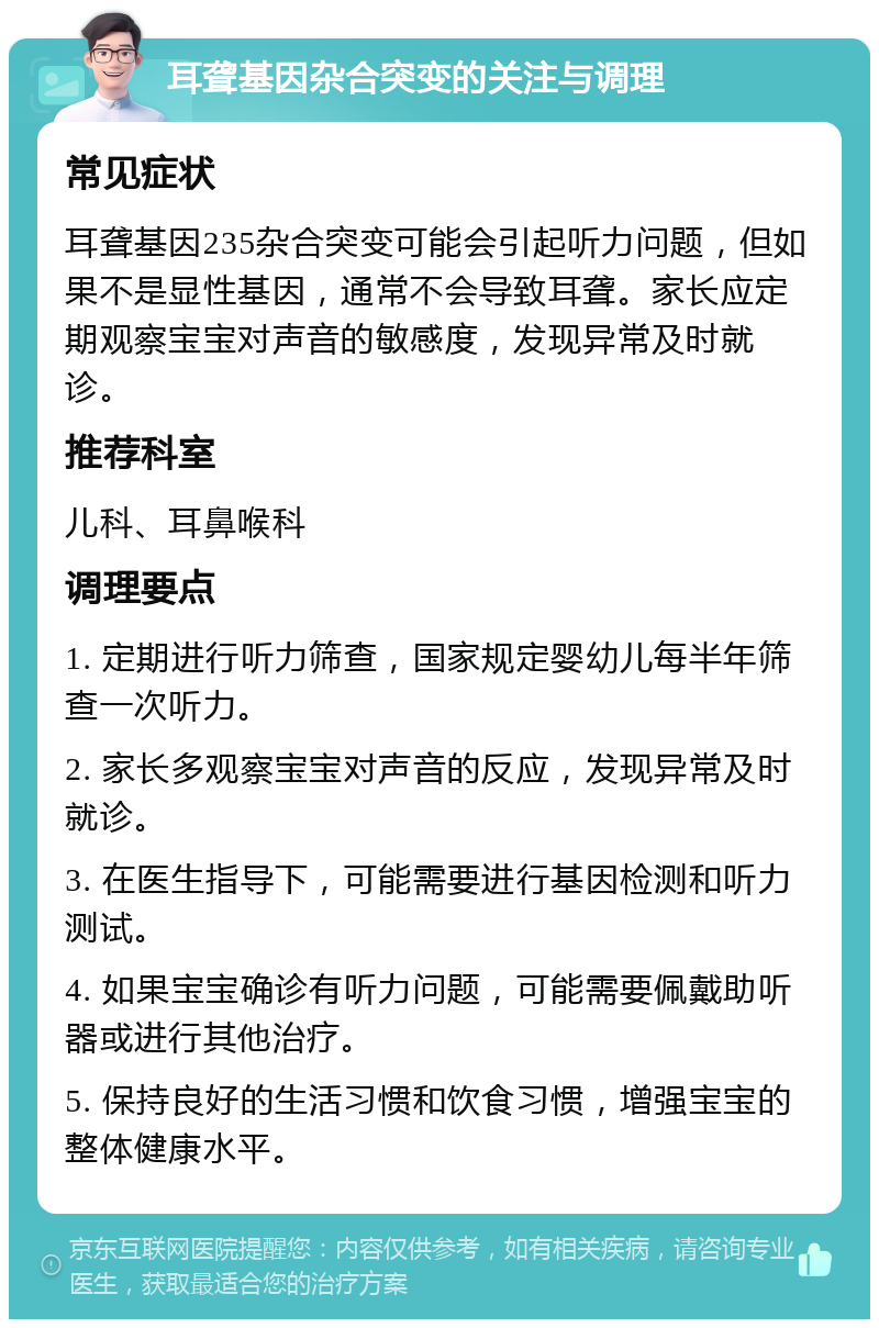 耳聋基因杂合突变的关注与调理 常见症状 耳聋基因235杂合突变可能会引起听力问题，但如果不是显性基因，通常不会导致耳聋。家长应定期观察宝宝对声音的敏感度，发现异常及时就诊。 推荐科室 儿科、耳鼻喉科 调理要点 1. 定期进行听力筛查，国家规定婴幼儿每半年筛查一次听力。 2. 家长多观察宝宝对声音的反应，发现异常及时就诊。 3. 在医生指导下，可能需要进行基因检测和听力测试。 4. 如果宝宝确诊有听力问题，可能需要佩戴助听器或进行其他治疗。 5. 保持良好的生活习惯和饮食习惯，增强宝宝的整体健康水平。