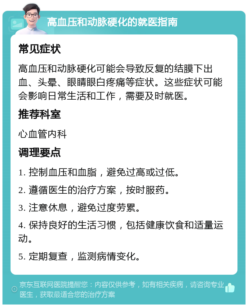 高血压和动脉硬化的就医指南 常见症状 高血压和动脉硬化可能会导致反复的结膜下出血、头晕、眼睛眼白疼痛等症状。这些症状可能会影响日常生活和工作，需要及时就医。 推荐科室 心血管内科 调理要点 1. 控制血压和血脂，避免过高或过低。 2. 遵循医生的治疗方案，按时服药。 3. 注意休息，避免过度劳累。 4. 保持良好的生活习惯，包括健康饮食和适量运动。 5. 定期复查，监测病情变化。