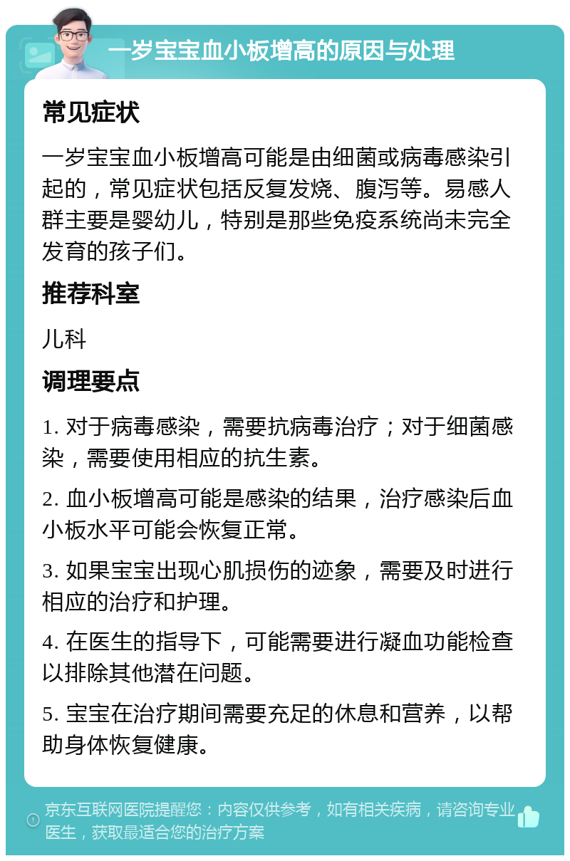 一岁宝宝血小板增高的原因与处理 常见症状 一岁宝宝血小板增高可能是由细菌或病毒感染引起的，常见症状包括反复发烧、腹泻等。易感人群主要是婴幼儿，特别是那些免疫系统尚未完全发育的孩子们。 推荐科室 儿科 调理要点 1. 对于病毒感染，需要抗病毒治疗；对于细菌感染，需要使用相应的抗生素。 2. 血小板增高可能是感染的结果，治疗感染后血小板水平可能会恢复正常。 3. 如果宝宝出现心肌损伤的迹象，需要及时进行相应的治疗和护理。 4. 在医生的指导下，可能需要进行凝血功能检查以排除其他潜在问题。 5. 宝宝在治疗期间需要充足的休息和营养，以帮助身体恢复健康。