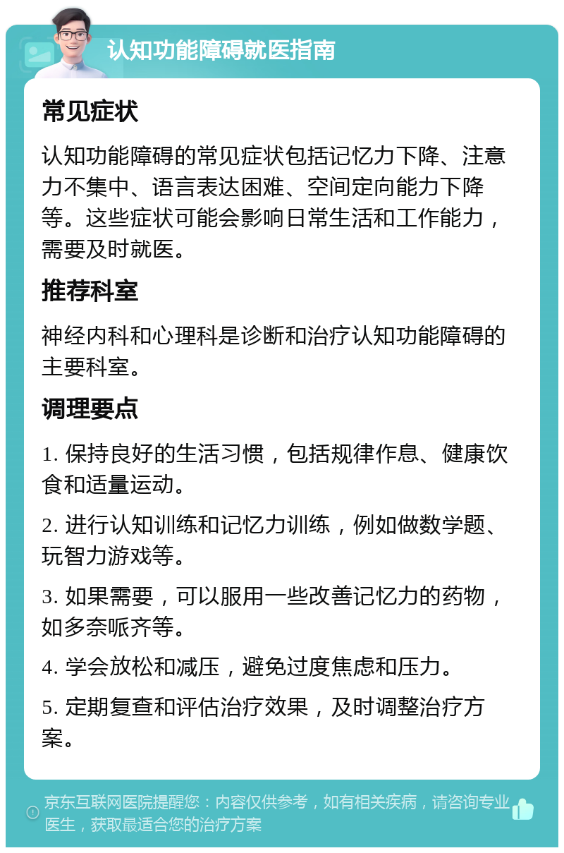 认知功能障碍就医指南 常见症状 认知功能障碍的常见症状包括记忆力下降、注意力不集中、语言表达困难、空间定向能力下降等。这些症状可能会影响日常生活和工作能力，需要及时就医。 推荐科室 神经内科和心理科是诊断和治疗认知功能障碍的主要科室。 调理要点 1. 保持良好的生活习惯，包括规律作息、健康饮食和适量运动。 2. 进行认知训练和记忆力训练，例如做数学题、玩智力游戏等。 3. 如果需要，可以服用一些改善记忆力的药物，如多奈哌齐等。 4. 学会放松和减压，避免过度焦虑和压力。 5. 定期复查和评估治疗效果，及时调整治疗方案。