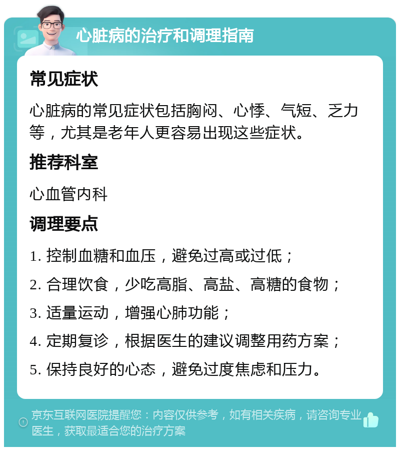 心脏病的治疗和调理指南 常见症状 心脏病的常见症状包括胸闷、心悸、气短、乏力等，尤其是老年人更容易出现这些症状。 推荐科室 心血管内科 调理要点 1. 控制血糖和血压，避免过高或过低； 2. 合理饮食，少吃高脂、高盐、高糖的食物； 3. 适量运动，增强心肺功能； 4. 定期复诊，根据医生的建议调整用药方案； 5. 保持良好的心态，避免过度焦虑和压力。