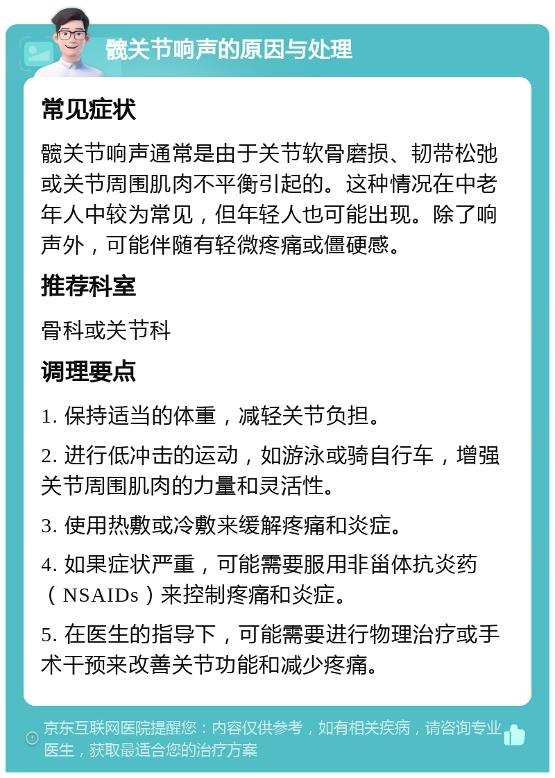 髋关节响声的原因与处理 常见症状 髋关节响声通常是由于关节软骨磨损、韧带松弛或关节周围肌肉不平衡引起的。这种情况在中老年人中较为常见，但年轻人也可能出现。除了响声外，可能伴随有轻微疼痛或僵硬感。 推荐科室 骨科或关节科 调理要点 1. 保持适当的体重，减轻关节负担。 2. 进行低冲击的运动，如游泳或骑自行车，增强关节周围肌肉的力量和灵活性。 3. 使用热敷或冷敷来缓解疼痛和炎症。 4. 如果症状严重，可能需要服用非甾体抗炎药（NSAIDs）来控制疼痛和炎症。 5. 在医生的指导下，可能需要进行物理治疗或手术干预来改善关节功能和减少疼痛。