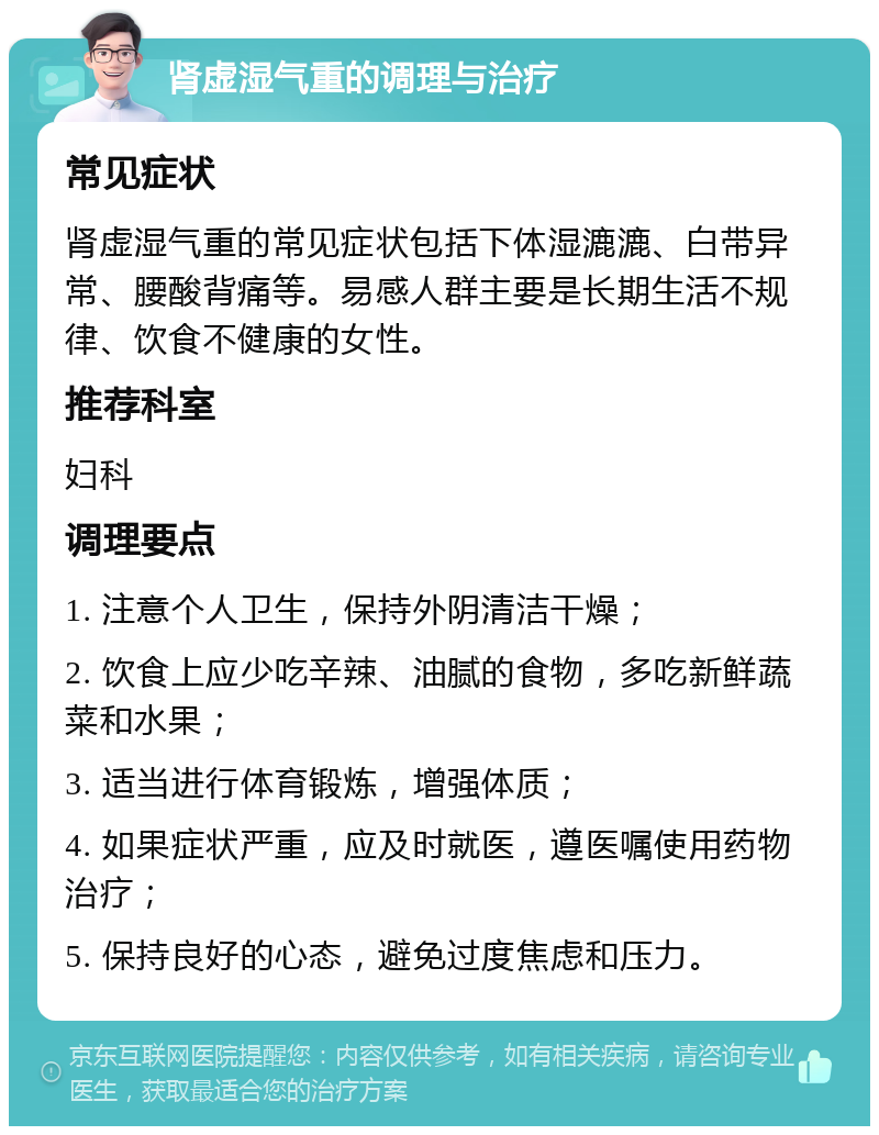 肾虚湿气重的调理与治疗 常见症状 肾虚湿气重的常见症状包括下体湿漉漉、白带异常、腰酸背痛等。易感人群主要是长期生活不规律、饮食不健康的女性。 推荐科室 妇科 调理要点 1. 注意个人卫生，保持外阴清洁干燥； 2. 饮食上应少吃辛辣、油腻的食物，多吃新鲜蔬菜和水果； 3. 适当进行体育锻炼，增强体质； 4. 如果症状严重，应及时就医，遵医嘱使用药物治疗； 5. 保持良好的心态，避免过度焦虑和压力。