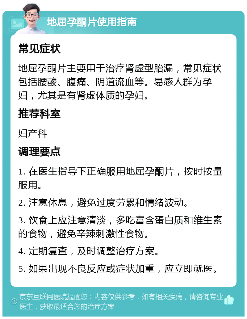 地屈孕酮片使用指南 常见症状 地屈孕酮片主要用于治疗肾虚型胎漏，常见症状包括腰酸、腹痛、阴道流血等。易感人群为孕妇，尤其是有肾虚体质的孕妇。 推荐科室 妇产科 调理要点 1. 在医生指导下正确服用地屈孕酮片，按时按量服用。 2. 注意休息，避免过度劳累和情绪波动。 3. 饮食上应注意清淡，多吃富含蛋白质和维生素的食物，避免辛辣刺激性食物。 4. 定期复查，及时调整治疗方案。 5. 如果出现不良反应或症状加重，应立即就医。