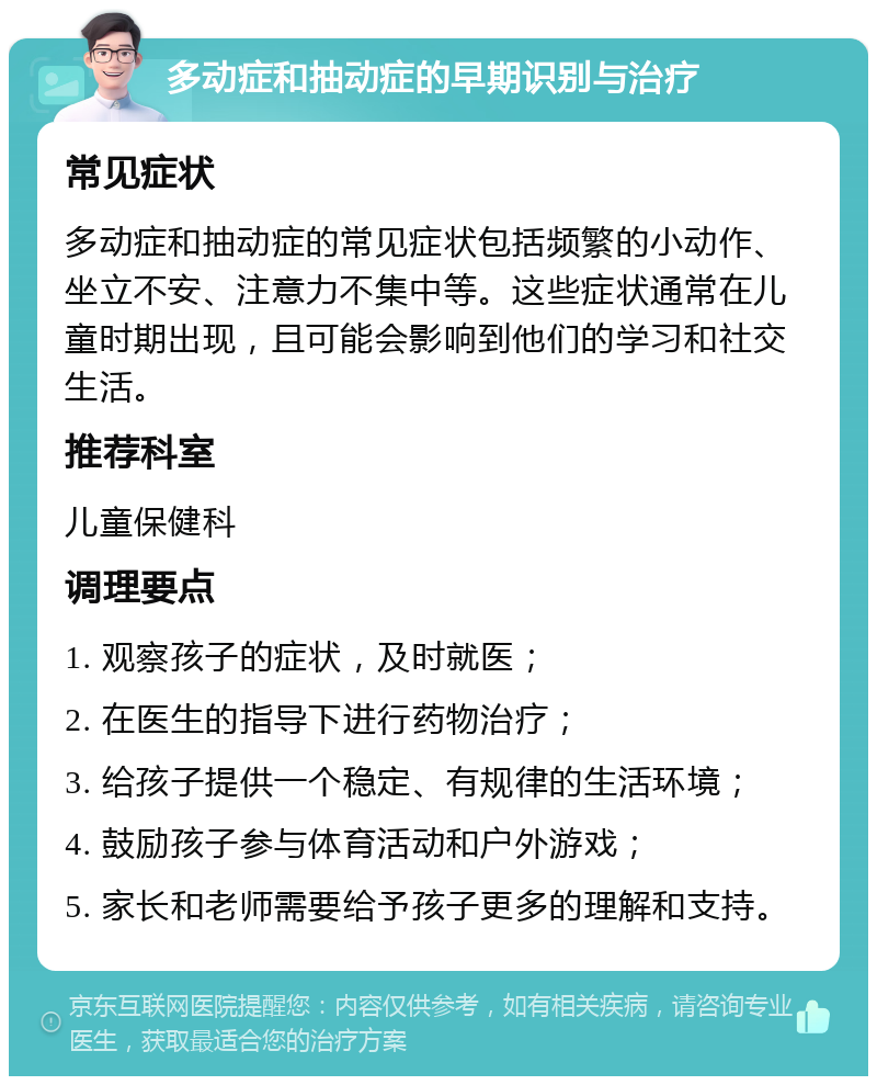 多动症和抽动症的早期识别与治疗 常见症状 多动症和抽动症的常见症状包括频繁的小动作、坐立不安、注意力不集中等。这些症状通常在儿童时期出现，且可能会影响到他们的学习和社交生活。 推荐科室 儿童保健科 调理要点 1. 观察孩子的症状，及时就医； 2. 在医生的指导下进行药物治疗； 3. 给孩子提供一个稳定、有规律的生活环境； 4. 鼓励孩子参与体育活动和户外游戏； 5. 家长和老师需要给予孩子更多的理解和支持。