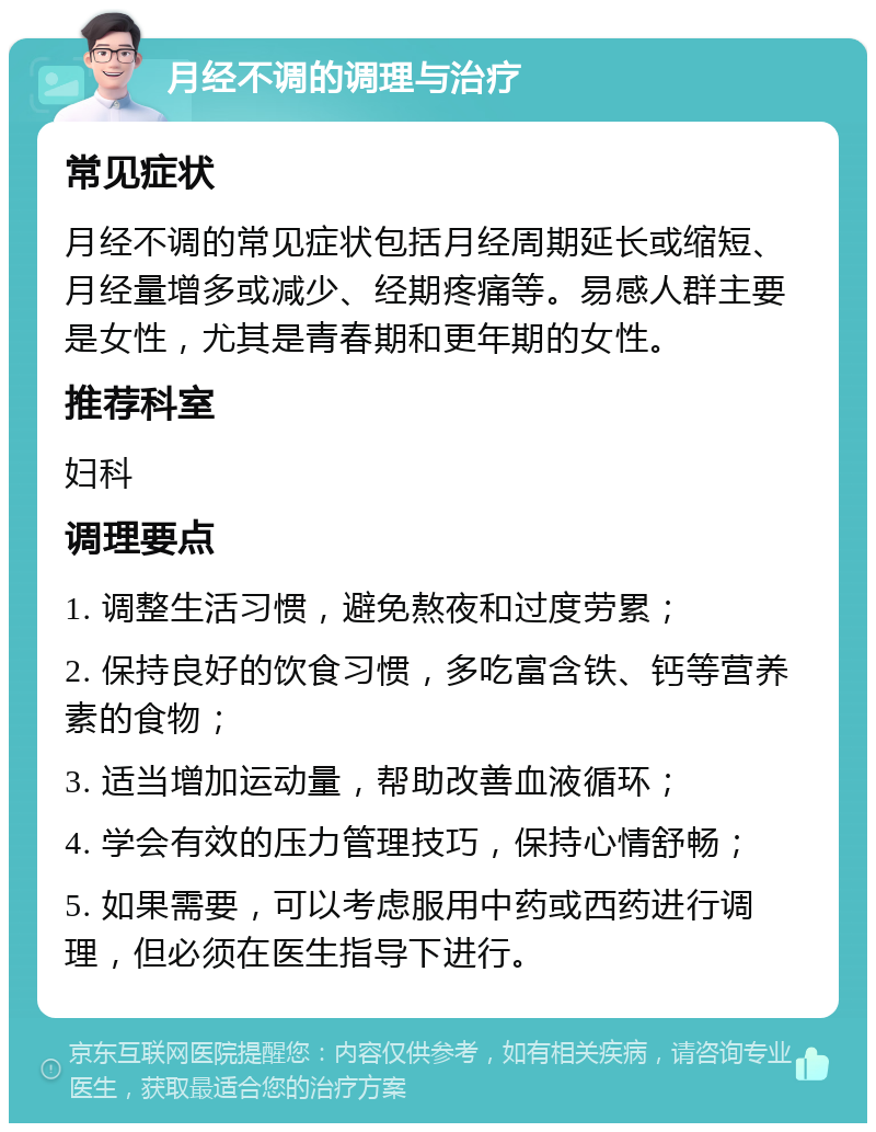 月经不调的调理与治疗 常见症状 月经不调的常见症状包括月经周期延长或缩短、月经量增多或减少、经期疼痛等。易感人群主要是女性，尤其是青春期和更年期的女性。 推荐科室 妇科 调理要点 1. 调整生活习惯，避免熬夜和过度劳累； 2. 保持良好的饮食习惯，多吃富含铁、钙等营养素的食物； 3. 适当增加运动量，帮助改善血液循环； 4. 学会有效的压力管理技巧，保持心情舒畅； 5. 如果需要，可以考虑服用中药或西药进行调理，但必须在医生指导下进行。