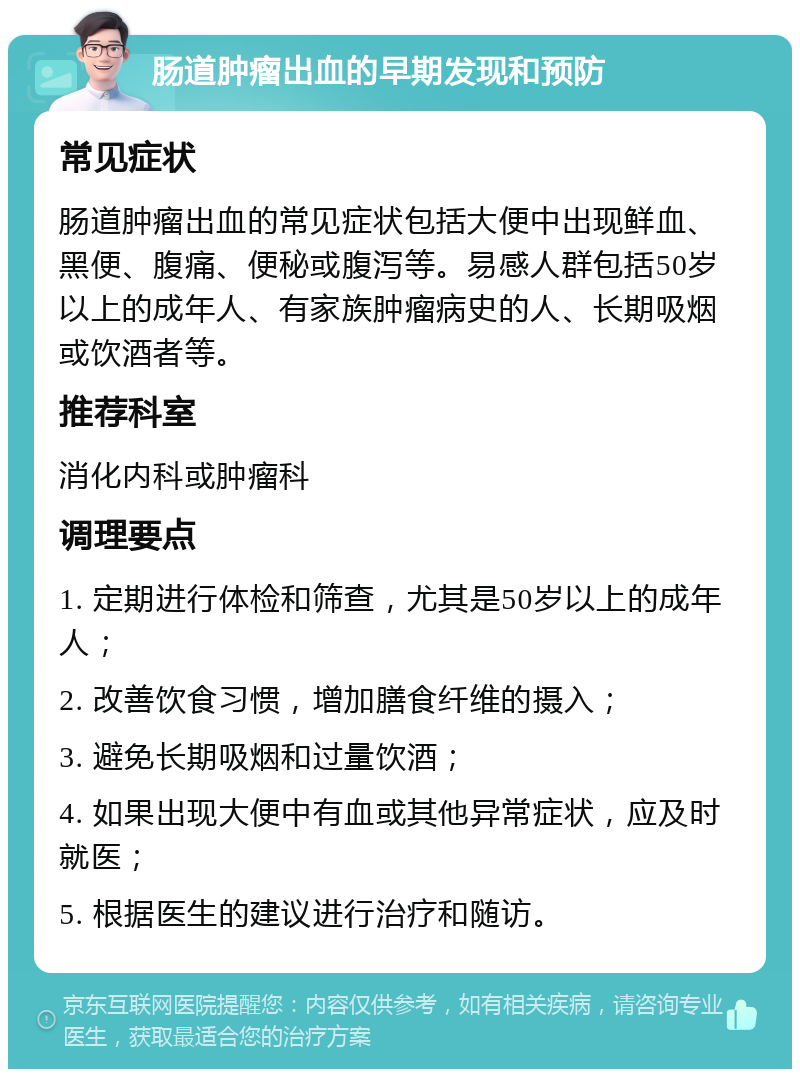 肠道肿瘤出血的早期发现和预防 常见症状 肠道肿瘤出血的常见症状包括大便中出现鲜血、黑便、腹痛、便秘或腹泻等。易感人群包括50岁以上的成年人、有家族肿瘤病史的人、长期吸烟或饮酒者等。 推荐科室 消化内科或肿瘤科 调理要点 1. 定期进行体检和筛查，尤其是50岁以上的成年人； 2. 改善饮食习惯，增加膳食纤维的摄入； 3. 避免长期吸烟和过量饮酒； 4. 如果出现大便中有血或其他异常症状，应及时就医； 5. 根据医生的建议进行治疗和随访。