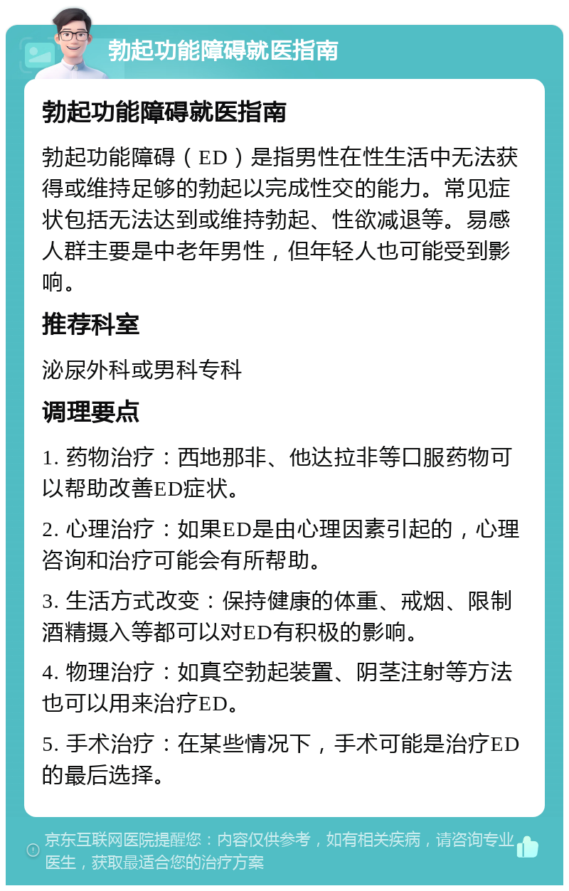 勃起功能障碍就医指南 勃起功能障碍就医指南 勃起功能障碍（ED）是指男性在性生活中无法获得或维持足够的勃起以完成性交的能力。常见症状包括无法达到或维持勃起、性欲减退等。易感人群主要是中老年男性，但年轻人也可能受到影响。 推荐科室 泌尿外科或男科专科 调理要点 1. 药物治疗：西地那非、他达拉非等口服药物可以帮助改善ED症状。 2. 心理治疗：如果ED是由心理因素引起的，心理咨询和治疗可能会有所帮助。 3. 生活方式改变：保持健康的体重、戒烟、限制酒精摄入等都可以对ED有积极的影响。 4. 物理治疗：如真空勃起装置、阴茎注射等方法也可以用来治疗ED。 5. 手术治疗：在某些情况下，手术可能是治疗ED的最后选择。