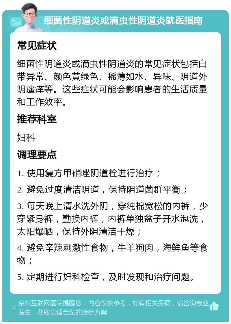 细菌性阴道炎或滴虫性阴道炎就医指南 常见症状 细菌性阴道炎或滴虫性阴道炎的常见症状包括白带异常、颜色黄绿色、稀薄如水、异味、阴道外阴瘙痒等。这些症状可能会影响患者的生活质量和工作效率。 推荐科室 妇科 调理要点 1. 使用复方甲硝唑阴道栓进行治疗； 2. 避免过度清洁阴道，保持阴道菌群平衡； 3. 每天晚上清水洗外阴，穿纯棉宽松的内裤，少穿紧身裤，勤换内裤，内裤单独盆子开水泡洗，太阳爆晒，保持外阴清洁干燥； 4. 避免辛辣刺激性食物，牛羊狗肉，海鲜鱼等食物； 5. 定期进行妇科检查，及时发现和治疗问题。