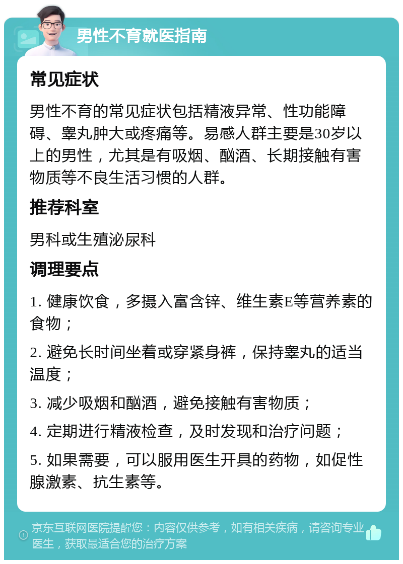 男性不育就医指南 常见症状 男性不育的常见症状包括精液异常、性功能障碍、睾丸肿大或疼痛等。易感人群主要是30岁以上的男性，尤其是有吸烟、酗酒、长期接触有害物质等不良生活习惯的人群。 推荐科室 男科或生殖泌尿科 调理要点 1. 健康饮食，多摄入富含锌、维生素E等营养素的食物； 2. 避免长时间坐着或穿紧身裤，保持睾丸的适当温度； 3. 减少吸烟和酗酒，避免接触有害物质； 4. 定期进行精液检查，及时发现和治疗问题； 5. 如果需要，可以服用医生开具的药物，如促性腺激素、抗生素等。