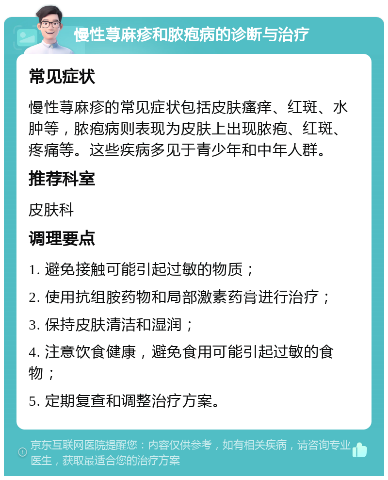 慢性荨麻疹和脓疱病的诊断与治疗 常见症状 慢性荨麻疹的常见症状包括皮肤瘙痒、红斑、水肿等，脓疱病则表现为皮肤上出现脓疱、红斑、疼痛等。这些疾病多见于青少年和中年人群。 推荐科室 皮肤科 调理要点 1. 避免接触可能引起过敏的物质； 2. 使用抗组胺药物和局部激素药膏进行治疗； 3. 保持皮肤清洁和湿润； 4. 注意饮食健康，避免食用可能引起过敏的食物； 5. 定期复查和调整治疗方案。