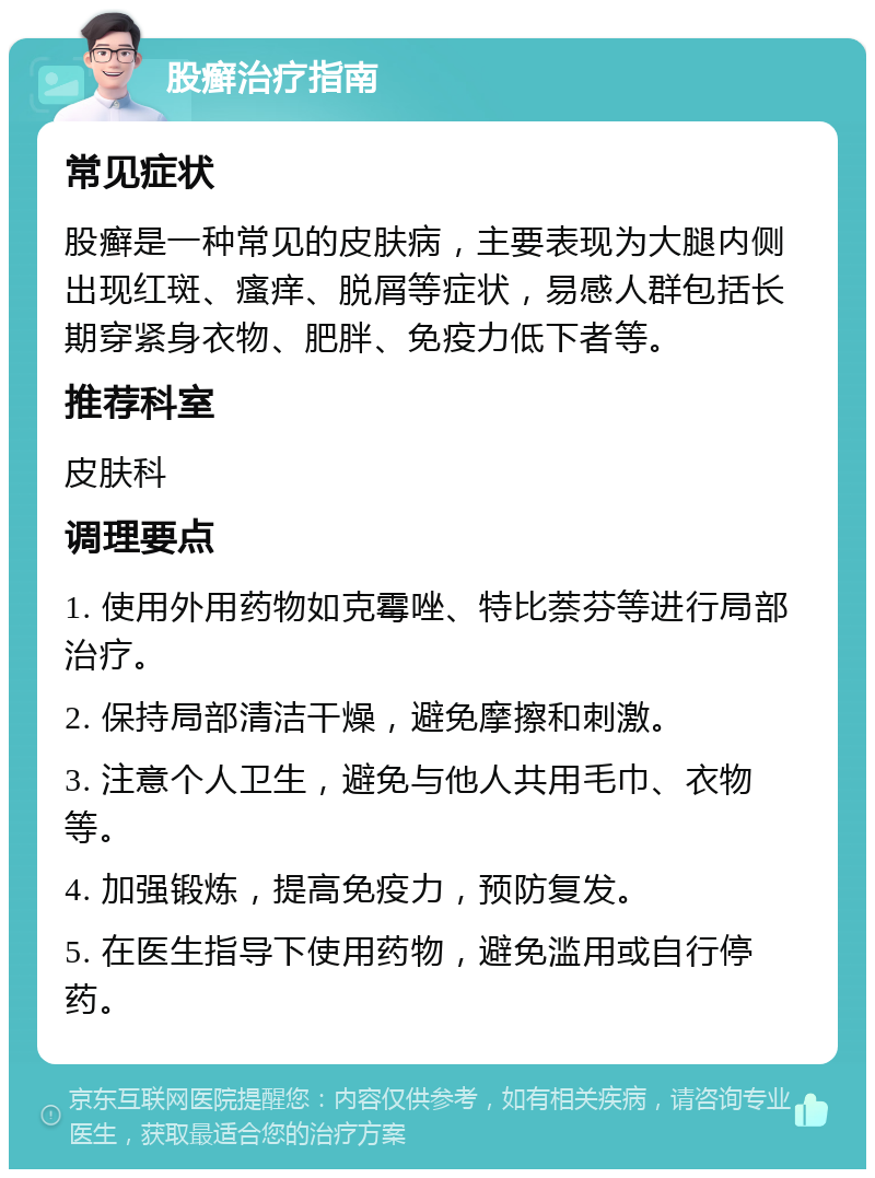 股癣治疗指南 常见症状 股癣是一种常见的皮肤病，主要表现为大腿内侧出现红斑、瘙痒、脱屑等症状，易感人群包括长期穿紧身衣物、肥胖、免疫力低下者等。 推荐科室 皮肤科 调理要点 1. 使用外用药物如克霉唑、特比萘芬等进行局部治疗。 2. 保持局部清洁干燥，避免摩擦和刺激。 3. 注意个人卫生，避免与他人共用毛巾、衣物等。 4. 加强锻炼，提高免疫力，预防复发。 5. 在医生指导下使用药物，避免滥用或自行停药。