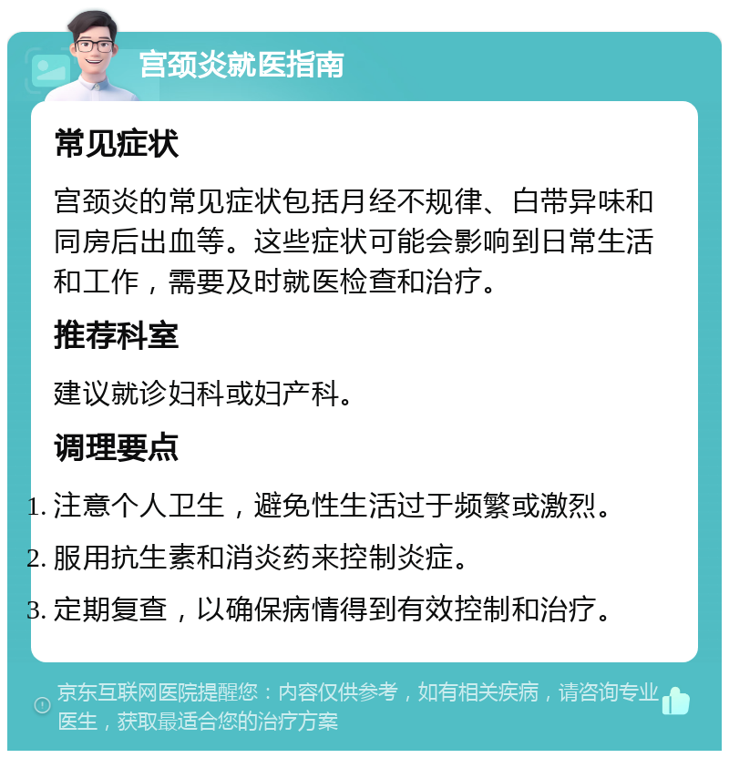 宫颈炎就医指南 常见症状 宫颈炎的常见症状包括月经不规律、白带异味和同房后出血等。这些症状可能会影响到日常生活和工作，需要及时就医检查和治疗。 推荐科室 建议就诊妇科或妇产科。 调理要点 注意个人卫生，避免性生活过于频繁或激烈。 服用抗生素和消炎药来控制炎症。 定期复查，以确保病情得到有效控制和治疗。