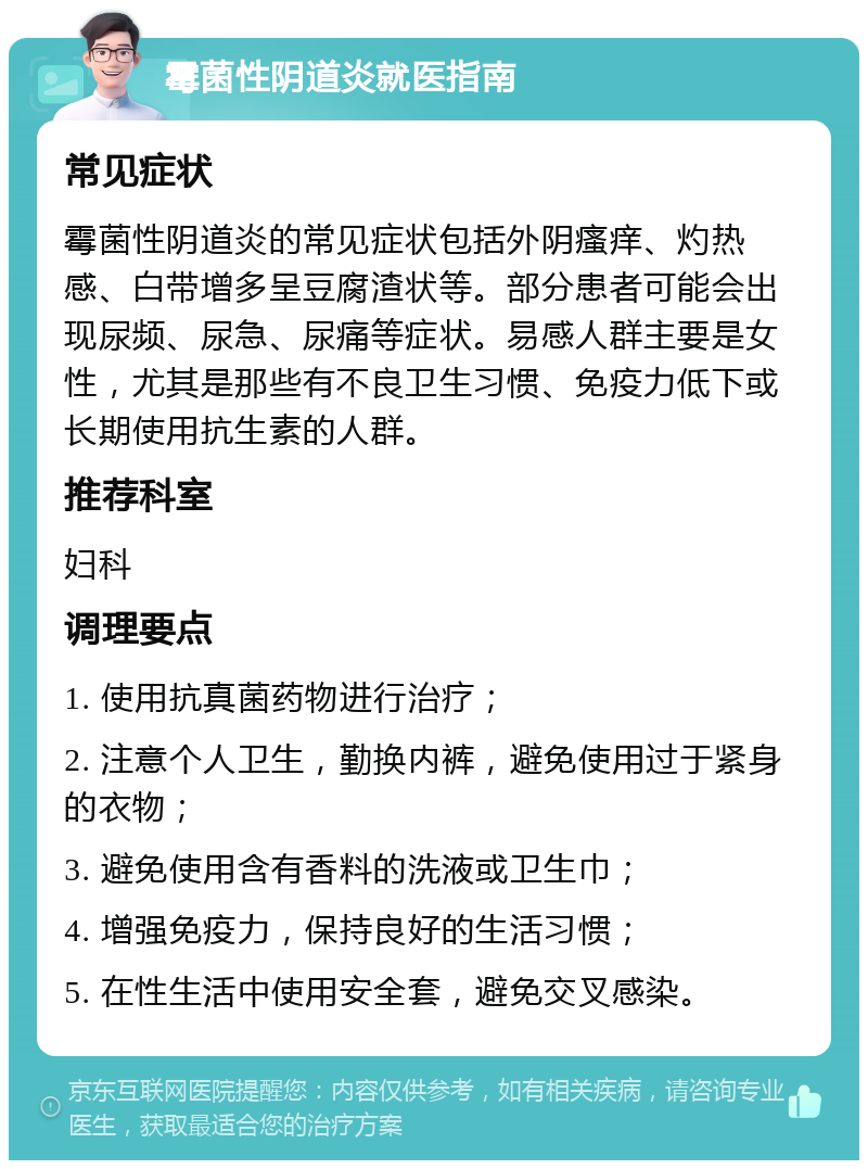 霉菌性阴道炎就医指南 常见症状 霉菌性阴道炎的常见症状包括外阴瘙痒、灼热感、白带增多呈豆腐渣状等。部分患者可能会出现尿频、尿急、尿痛等症状。易感人群主要是女性，尤其是那些有不良卫生习惯、免疫力低下或长期使用抗生素的人群。 推荐科室 妇科 调理要点 1. 使用抗真菌药物进行治疗； 2. 注意个人卫生，勤换内裤，避免使用过于紧身的衣物； 3. 避免使用含有香料的洗液或卫生巾； 4. 增强免疫力，保持良好的生活习惯； 5. 在性生活中使用安全套，避免交叉感染。