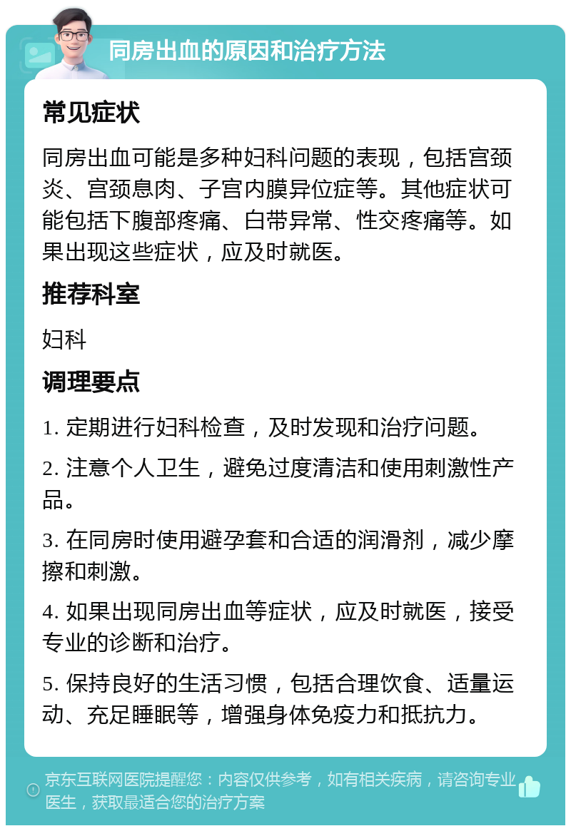 同房出血的原因和治疗方法 常见症状 同房出血可能是多种妇科问题的表现，包括宫颈炎、宫颈息肉、子宫内膜异位症等。其他症状可能包括下腹部疼痛、白带异常、性交疼痛等。如果出现这些症状，应及时就医。 推荐科室 妇科 调理要点 1. 定期进行妇科检查，及时发现和治疗问题。 2. 注意个人卫生，避免过度清洁和使用刺激性产品。 3. 在同房时使用避孕套和合适的润滑剂，减少摩擦和刺激。 4. 如果出现同房出血等症状，应及时就医，接受专业的诊断和治疗。 5. 保持良好的生活习惯，包括合理饮食、适量运动、充足睡眠等，增强身体免疫力和抵抗力。