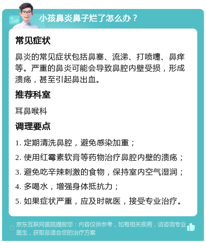 小孩鼻炎鼻子烂了怎么办？ 常见症状 鼻炎的常见症状包括鼻塞、流涕、打喷嚏、鼻痒等。严重的鼻炎可能会导致鼻腔内壁受损，形成溃疡，甚至引起鼻出血。 推荐科室 耳鼻喉科 调理要点 1. 定期清洗鼻腔，避免感染加重； 2. 使用红霉素软膏等药物治疗鼻腔内壁的溃疡； 3. 避免吃辛辣刺激的食物，保持室内空气湿润； 4. 多喝水，增强身体抵抗力； 5. 如果症状严重，应及时就医，接受专业治疗。