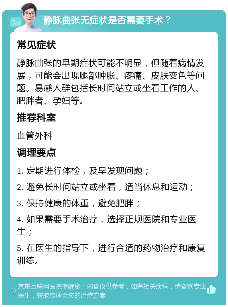 静脉曲张无症状是否需要手术？ 常见症状 静脉曲张的早期症状可能不明显，但随着病情发展，可能会出现腿部肿胀、疼痛、皮肤变色等问题。易感人群包括长时间站立或坐着工作的人、肥胖者、孕妇等。 推荐科室 血管外科 调理要点 1. 定期进行体检，及早发现问题； 2. 避免长时间站立或坐着，适当休息和运动； 3. 保持健康的体重，避免肥胖； 4. 如果需要手术治疗，选择正规医院和专业医生； 5. 在医生的指导下，进行合适的药物治疗和康复训练。