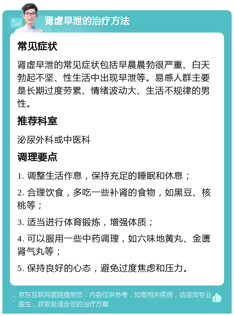 肾虚早泄的治疗方法 常见症状 肾虚早泄的常见症状包括早晨晨勃很严重、白天勃起不坚、性生活中出现早泄等。易感人群主要是长期过度劳累、情绪波动大、生活不规律的男性。 推荐科室 泌尿外科或中医科 调理要点 1. 调整生活作息，保持充足的睡眠和休息； 2. 合理饮食，多吃一些补肾的食物，如黑豆、核桃等； 3. 适当进行体育锻炼，增强体质； 4. 可以服用一些中药调理，如六味地黄丸、金匮肾气丸等； 5. 保持良好的心态，避免过度焦虑和压力。